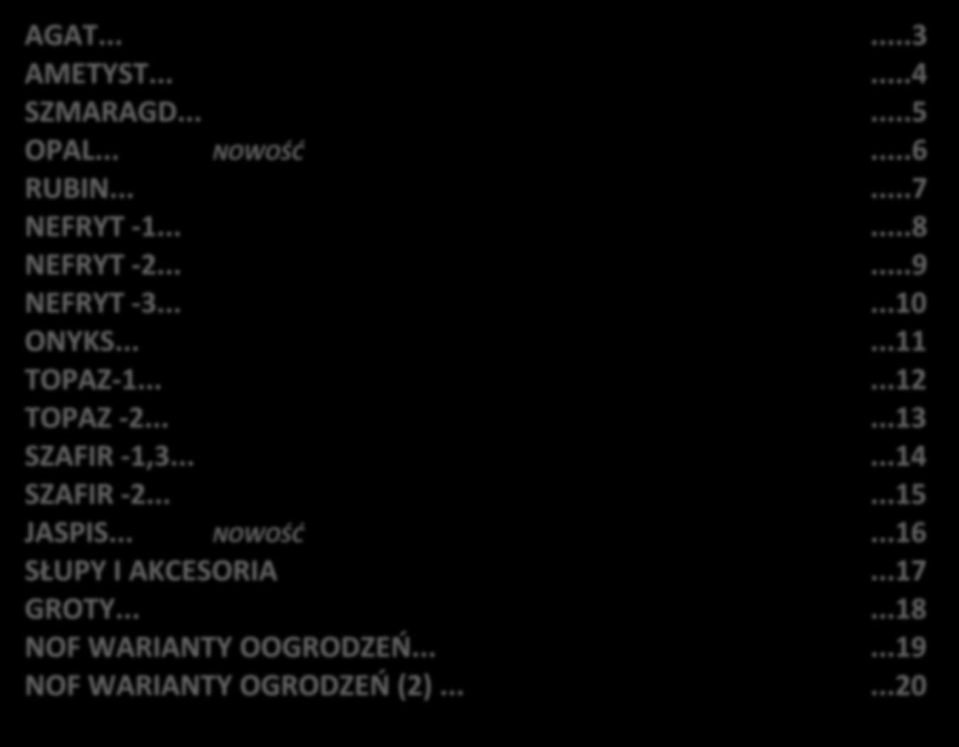 Spis treści CENNIK NOWOCZESNYCH OGRODZEŃ FRONTOWYCH AGAT......3 AMETYST......4 SZMARAGD......5 OPAL... NOWOŚĆ...6 RUBIN......7 NEFRYT -1......8 NEFRYT -2......9 NEFRYT -3......10 ONYKS......11 TOPAZ-1.