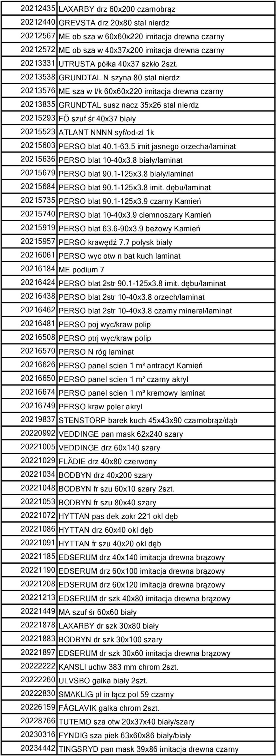 20213538 GRUNDTAL N szyna 80 stal nierdz 20213576 ME sza w l/k 60x60x220 imitacja drewna czarny 20213835 GRUNDTAL susz nacz 35x26 stal nierdz 20215293 FÖ szuf śr 40x37 biały 20215523 ATLANT NNNN