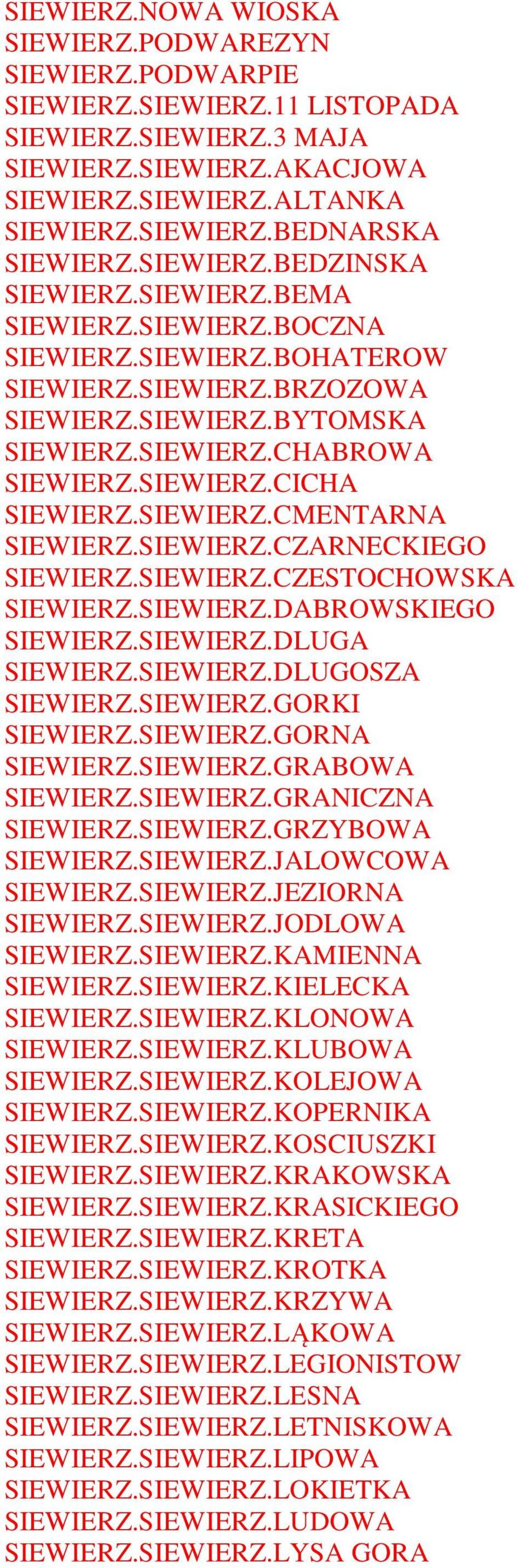 SIEWIERZ.CMENTARNA SIEWIERZ.SIEWIERZ.CZARNECKIEGO SIEWIERZ.SIEWIERZ.CZESTOCHOWSKA SIEWIERZ.SIEWIERZ.DABROWSKIEGO SIEWIERZ.SIEWIERZ.DLUGA SIEWIERZ.SIEWIERZ.DLUGOSZA SIEWIERZ.SIEWIERZ.GORKI SIEWIERZ.