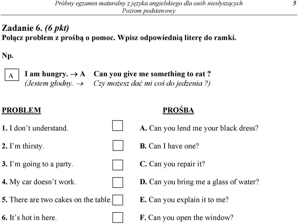 ) PROBLEM PROŚBA 1. I don t understand. A. Can you lend me your black dress? 2. I m thirsty. B. Can I have one? 3. I m going to a party. C. Can you repair it?