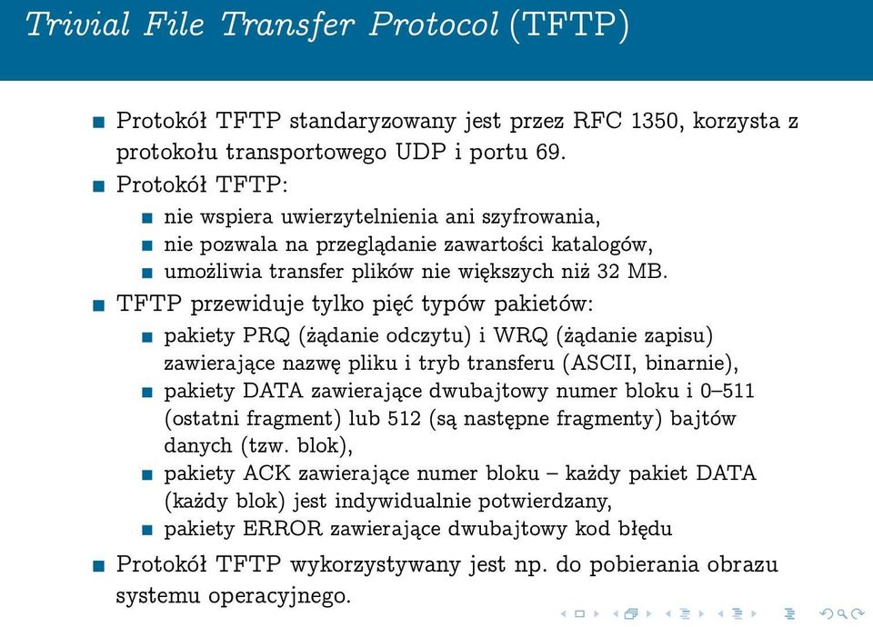 TFTP przewiduje tylko pięć typów pakietów: pakiety PRQ (żądanie odczytu) i WRQ (żądanie zapisu) zawierające nazwę pliku i tryb transferu (ASCII, binarnie), pakiety DATA zawierające dwubajtowy numer
