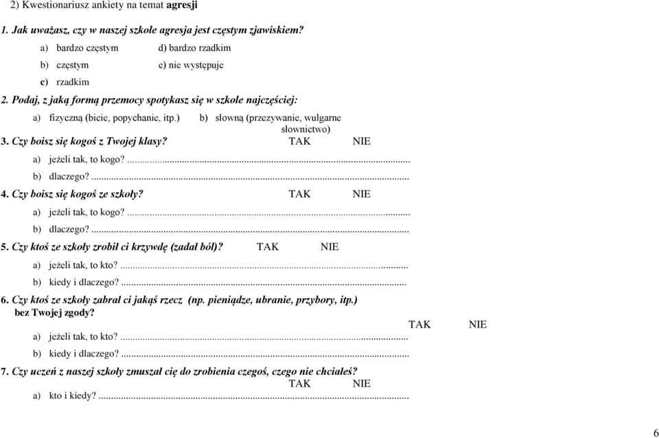 TAK NIE a) jeżeli tak, to kogo?... b) dlaczego?... 4. Czy boisz się kogoś ze szkoły? TAK NIE a) jeżeli tak, to kogo?... b) dlaczego?... 5. Czy ktoś ze szkoły zrobił ci krzywdę (zadał ból)?