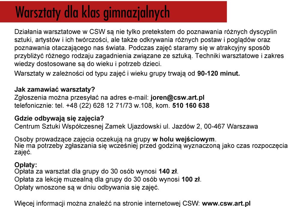 Warsztaty w zależności od typu zajęć i wieku grupy trwają od 90-120 minut. Jak zamawiać warsztaty? Zgłoszenia można przesyłać na adres e-mail: joren@csw.art.pl telefonicznie: tel.