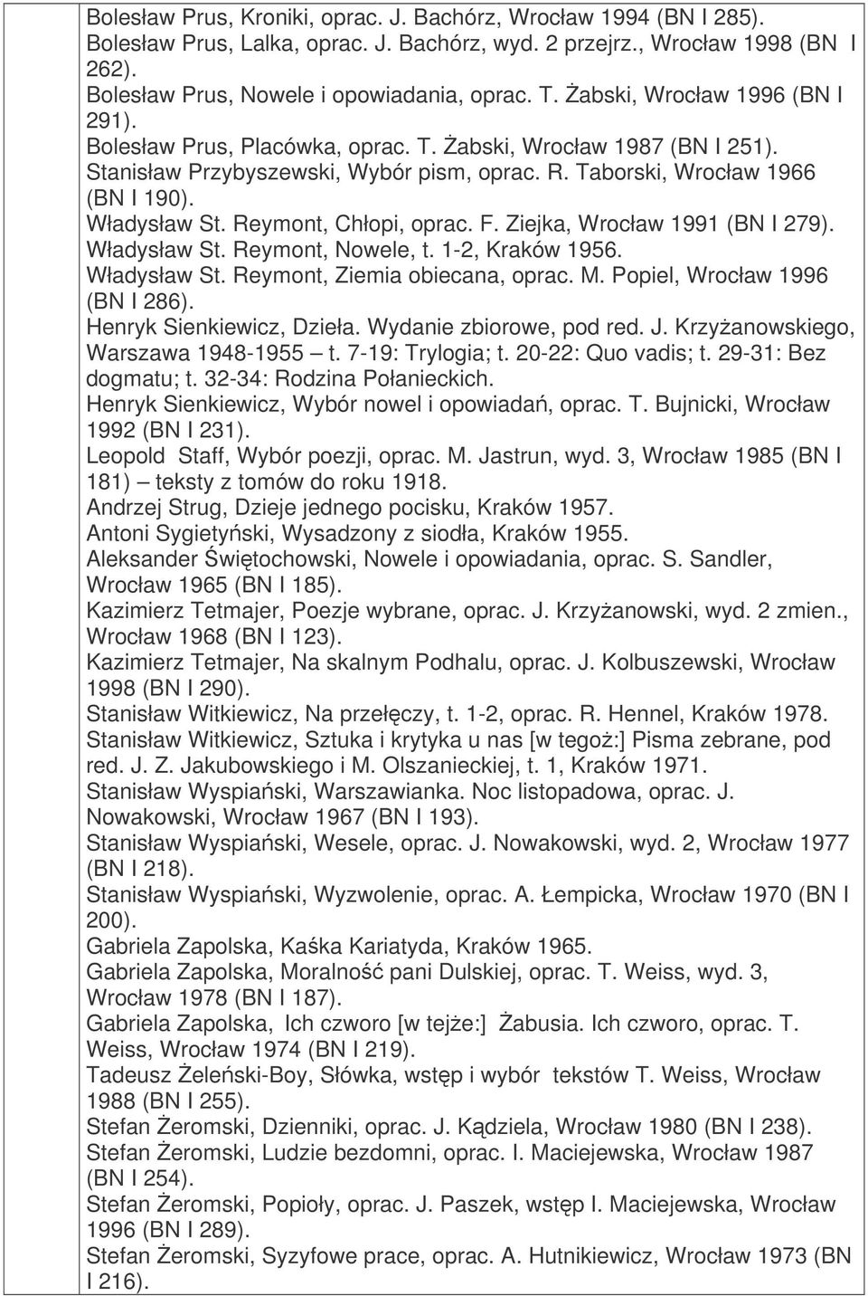 Reymont, Chłopi, oprac. F. Ziejka, Wrocław 1991 (BN I 279). Władysław St. Reymont, Nowele, t. 1-2, Kraków 1956. Władysław St. Reymont, Ziemia obiecana, oprac. M. Popiel, Wrocław 1996 (BN I 286).