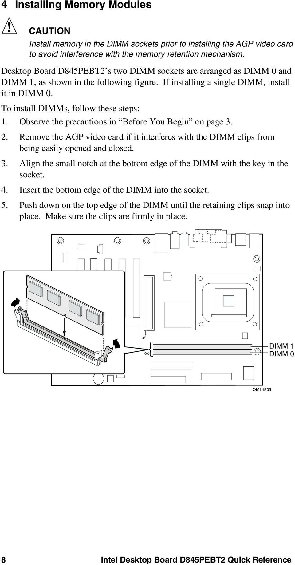 To install DIMMs, follow these steps: 1. Observe the precautions in Before You Begin on page 3. 2. Remove the AGP video card if it interferes with the DIMM clips from being easily opened and closed.