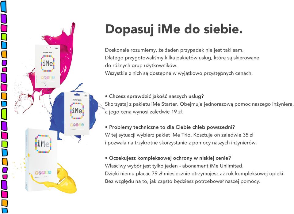 Obejmuje jednorazową pomoc naszego inżyniera, a jego cena wynosi zaledwie 19 zł. Problemy techniczne to dla Ciebie chleb powszedni? W tej sytuacji wybierz pakiet ime Trio.