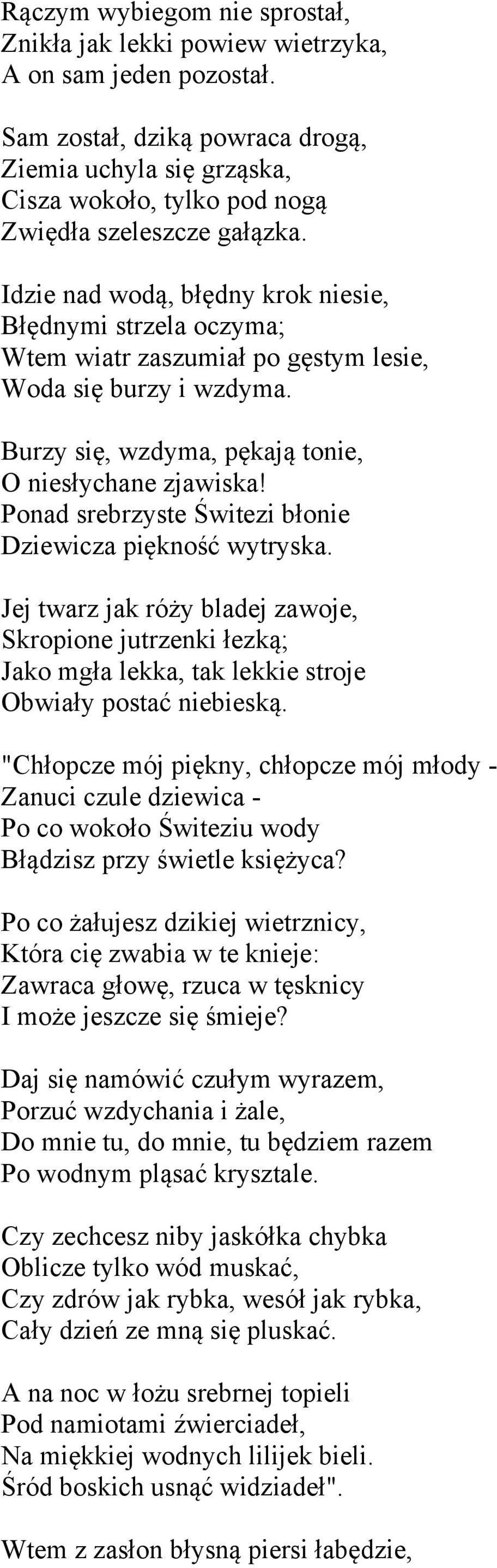 Idzie nad wodą, błędny krok niesie, Błędnymi strzela oczyma; Wtem wiatr zaszumiał po gęstym lesie, Woda się burzy i wzdyma. Burzy się, wzdyma, pękają tonie, O niesłychane zjawiska!