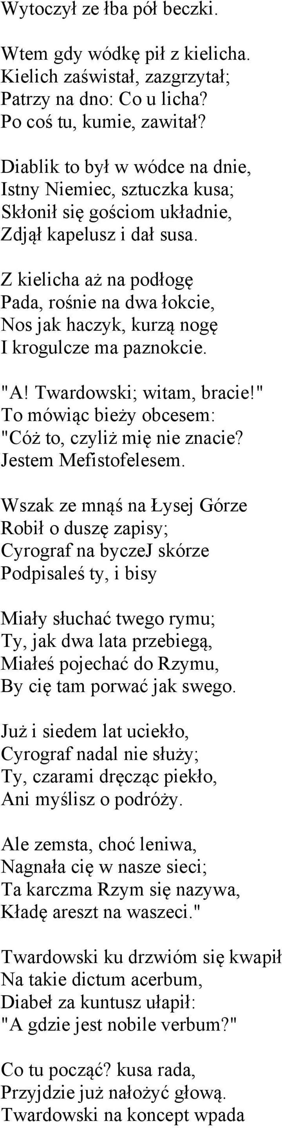 Z kielicha aż na podłogę Pada, rośnie na dwa łokcie, Nos jak haczyk, kurzą nogę I krogulcze ma paznokcie. "A! Twardowski; witam, bracie!" To mówiąc bieży obcesem: "Cóż to, czyliż mię nie znacie?