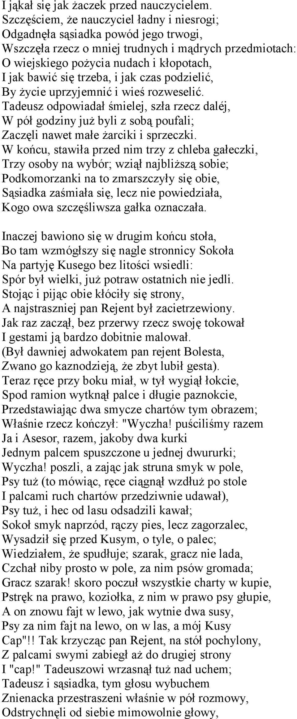trzeba, i jak czas podzielić, By życie uprzyjemnić i wieś rozweselić. Tadeusz odpowiadał śmielej, szła rzecz daléj, W pół godziny już byli z sobą poufali; Zaczęli nawet małe żarciki i sprzeczki.