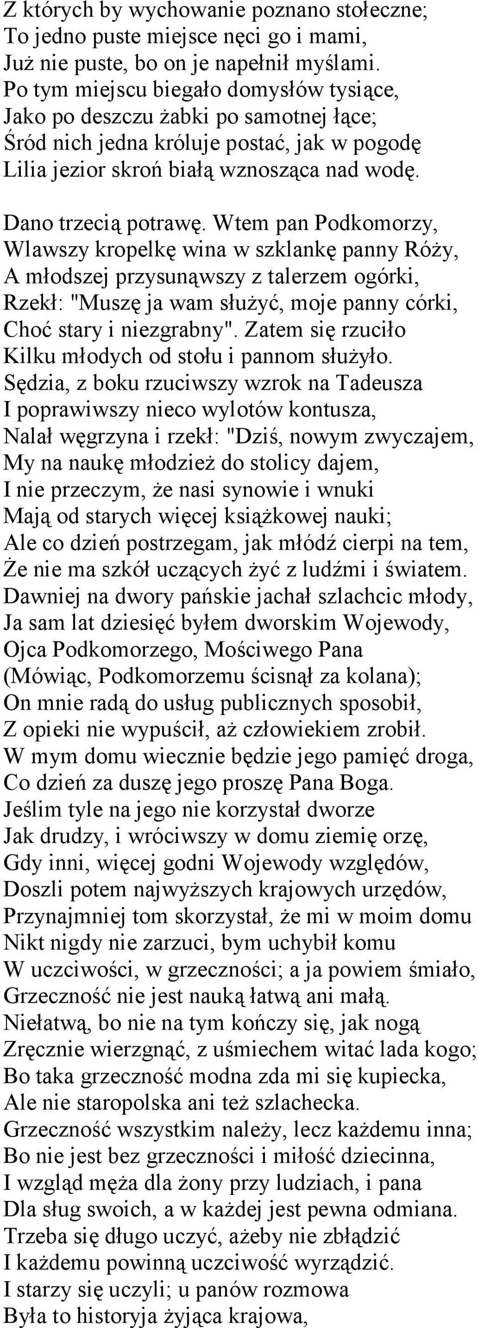Wtem pan Podkomorzy, Wlawszy kropelkę wina w szklankę panny Róży, A młodszej przysunąwszy z talerzem ogórki, Rzekł: "Muszę ja wam służyć, moje panny córki, Choć stary i niezgrabny".