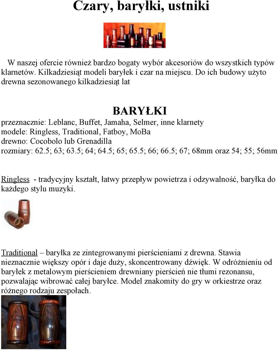 Grenadilla rozmiary: 62.5; 63; 63.5; 64; 64.5; 65; 65.5; 66; 66.5; 67; 68mm oraz 54; 55; 56mm Ringless - tradycyjny kształt, łatwy przepływ powietrza i odzywalność, baryłka do każdego stylu muzyki.