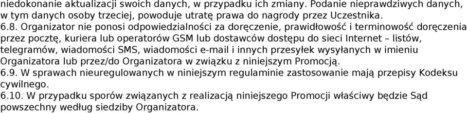 Organizator nie ponosi odpowiedzialności za doręczenie, prawidłowość i terminowość doręczenia przez pocztę, kuriera lub operatorów GSM lub dostawców dostępu do sieci Internet listów, telegramów,