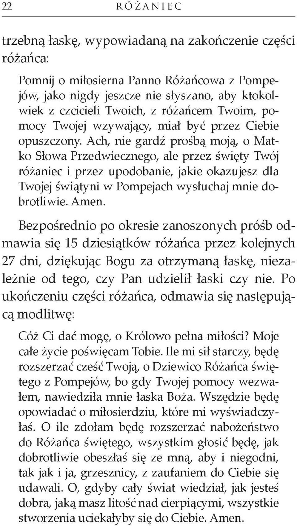 Ach, nie gardź prośbą moją, o Matko Słowa Przedwiecznego, ale przez święty Twój różaniec i przez upodobanie, jakie okazujesz dla Twojej świątyni w Pompejach wysłuchaj mnie dobrotliwie. Amen.