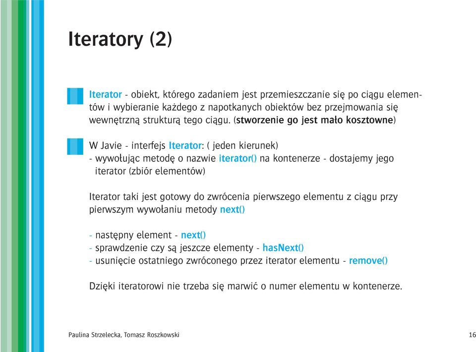 (stworzenie go jest ma³o kosztowne) W Javie - interfejs Iterator: ( jeden kierunek) - wywo³uj¹c metodê o nazwie iterator() na kontenerze - dostajemy jego iterator (zbiór elementów)