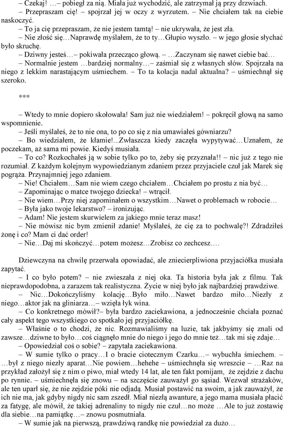 Dziwny jesteś pokiwała przecząco głową. Zaczynam się nawet ciebie bać Normalnie jestem bardziej normalny zaśmiał się z własnych słów. Spojrzała na niego z lekkim narastającym uśmiechem.