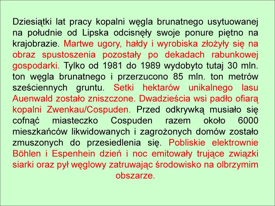 ton węgla brunatnego i przerzucono 85 mln. ton metrów sześciennych gruntu. Setki hektarów unikalnego lasu Auenwald zostało zniszczone. Dwadzieścia wsi padło ofiarą kopalni Zwenkau/Cospuden.