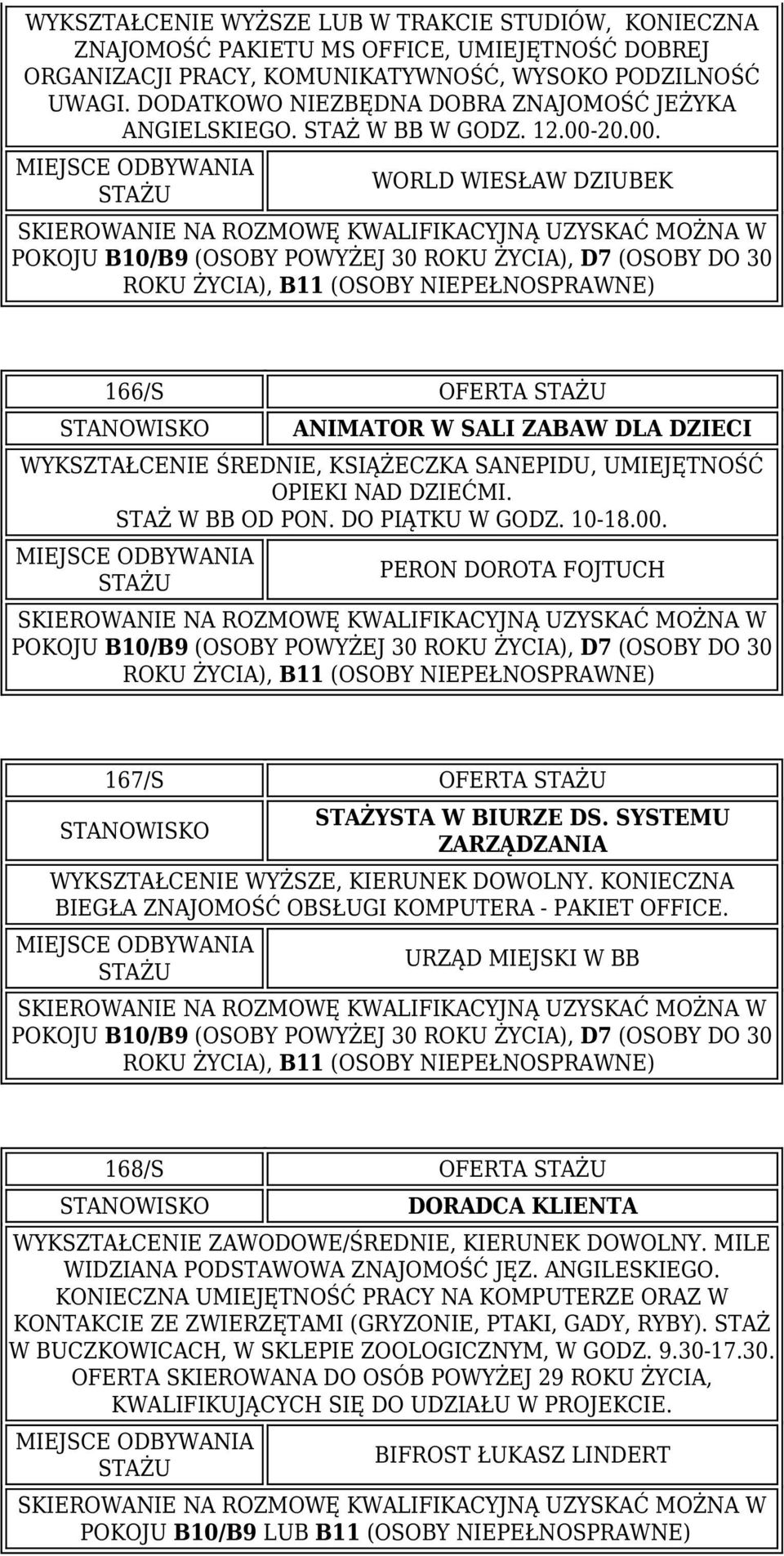 20.00. WORLD WIESŁAW DZIUBEK 166/S OFERTA ANIMATOR W SALI ZABAW DLA DZIECI WYKSZTAŁCENIE ŚREDNIE, KSIĄŻECZKA SANEPIDU, UMIEJĘTNOŚĆ OPIEKI NAD DZIEĆMI. STAŻ W BB OD PON. DO PIĄTKU W GODZ. 10-18.00. PERON DOROTA FOJTUCH 167/S OFERTA STAŻYSTA W BIURZE DS.