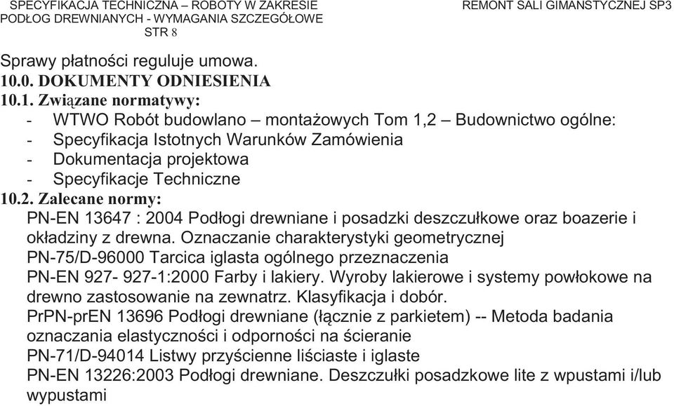 .1. Zwi zane normatywy: - WTWO Robót budowlano monta owych Tom 1,2 Budownictwo ogólne: - Specyfikacja Istotnych Warunków Zamówienia - Dokumentacja projektowa - Specyfikacje Techniczne 10.2. Zalecane normy: PN-EN 13647 : 2004 Podłogi drewniane i posadzki deszczułkowe oraz boazerie i okładziny z drewna.