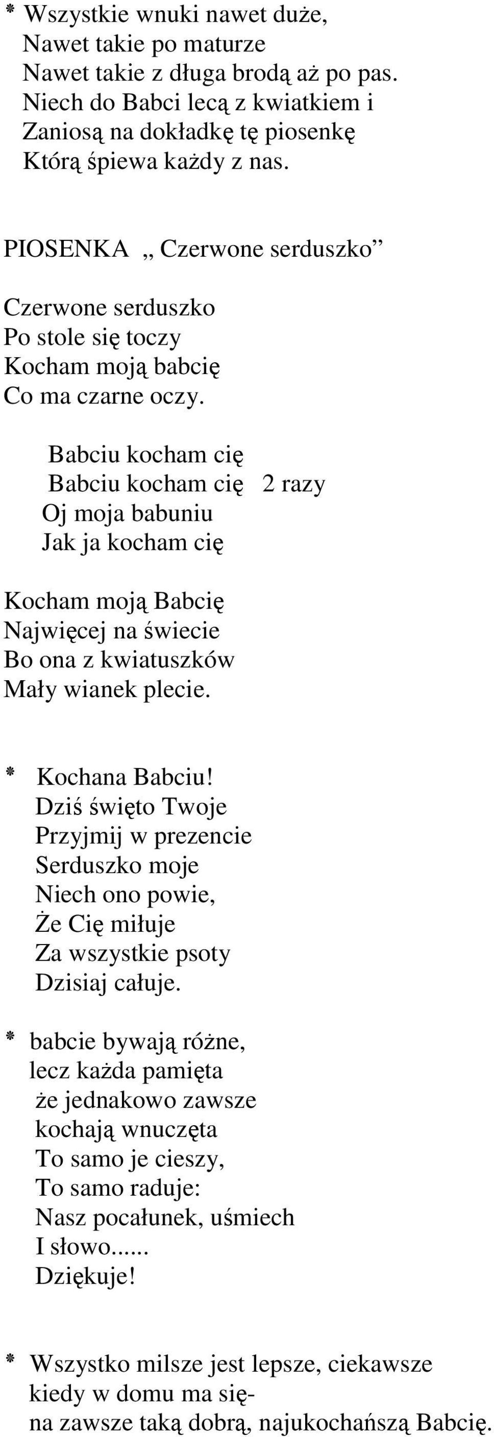 Babciu kocham cię Babciu kocham cię 2razy Oj moja babuniu Jak ja kocham cię Kocham moją Babcię Najwięcej na świecie Bo ona z kwiatuszków Mały wianek plecie. Kochana Babciu!