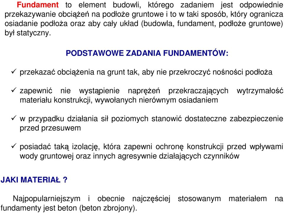 PODSTAWOWE ZADANIA FUNDAMENTÓW: przekazać obciąŝenia na grunt tak, aby nie przekroczyć nośności podłoŝa zapewnić nie wystąpienie napręŝeń przekraczających wytrzymałość materiału konstrukcji,