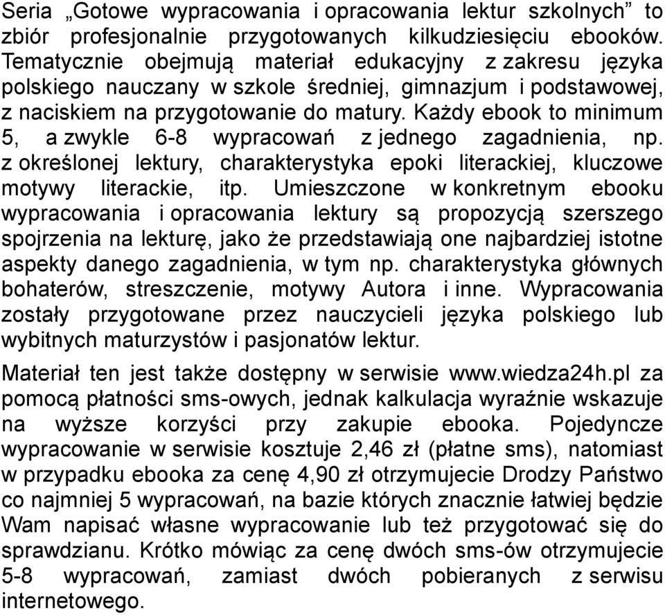 Każdy ebook to minimum 5, a zwykle 6-8 wypracowań z jednego zagadnienia, np. z określonej lektury, charakterystyka epoki literackiej, kluczowe motywy literackie, itp.