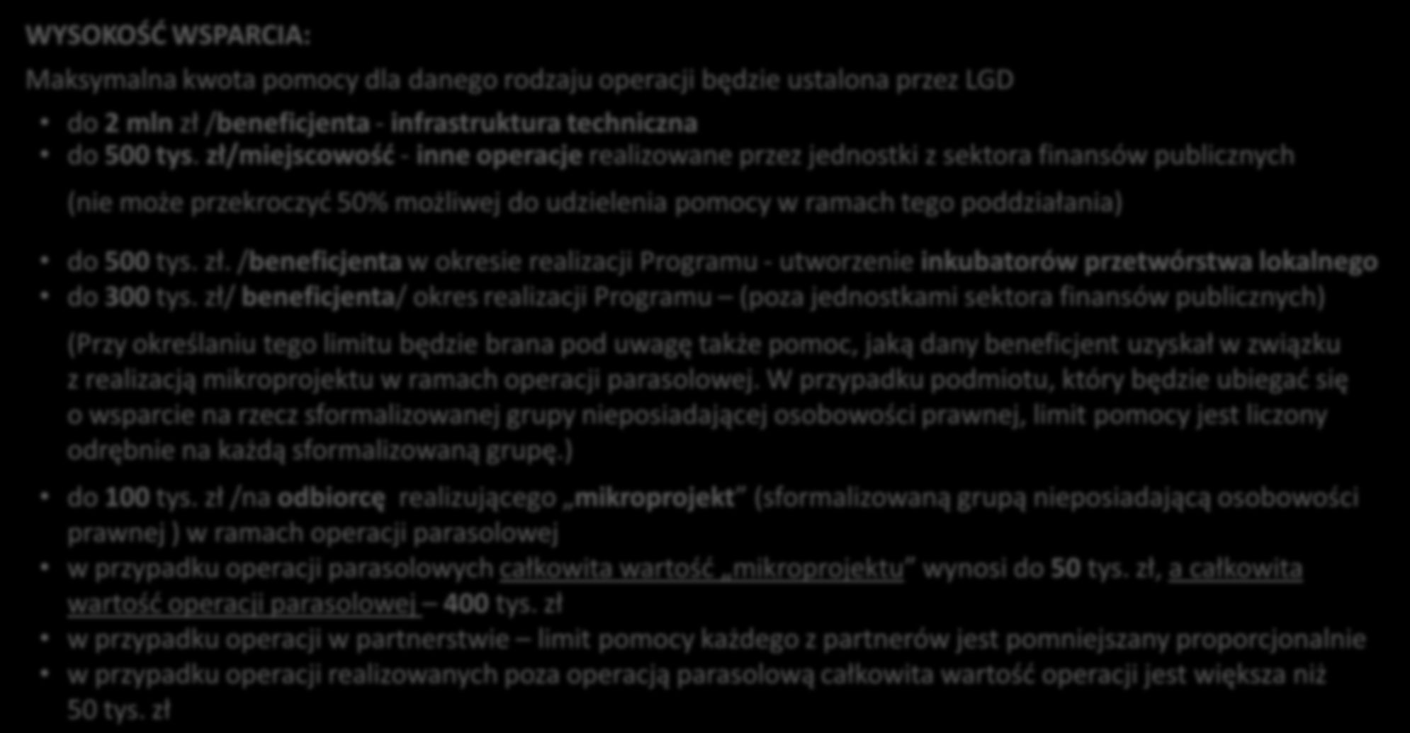 LEADER Realizacja operacji w ramach lokalnych strategii rozwoju WYSOKOŚĆ WSPARCIA: Maksymalna kwota pomocy dla danego rodzaju operacji będzie ustalona przez LGD do 2 mln zł /beneficjenta -