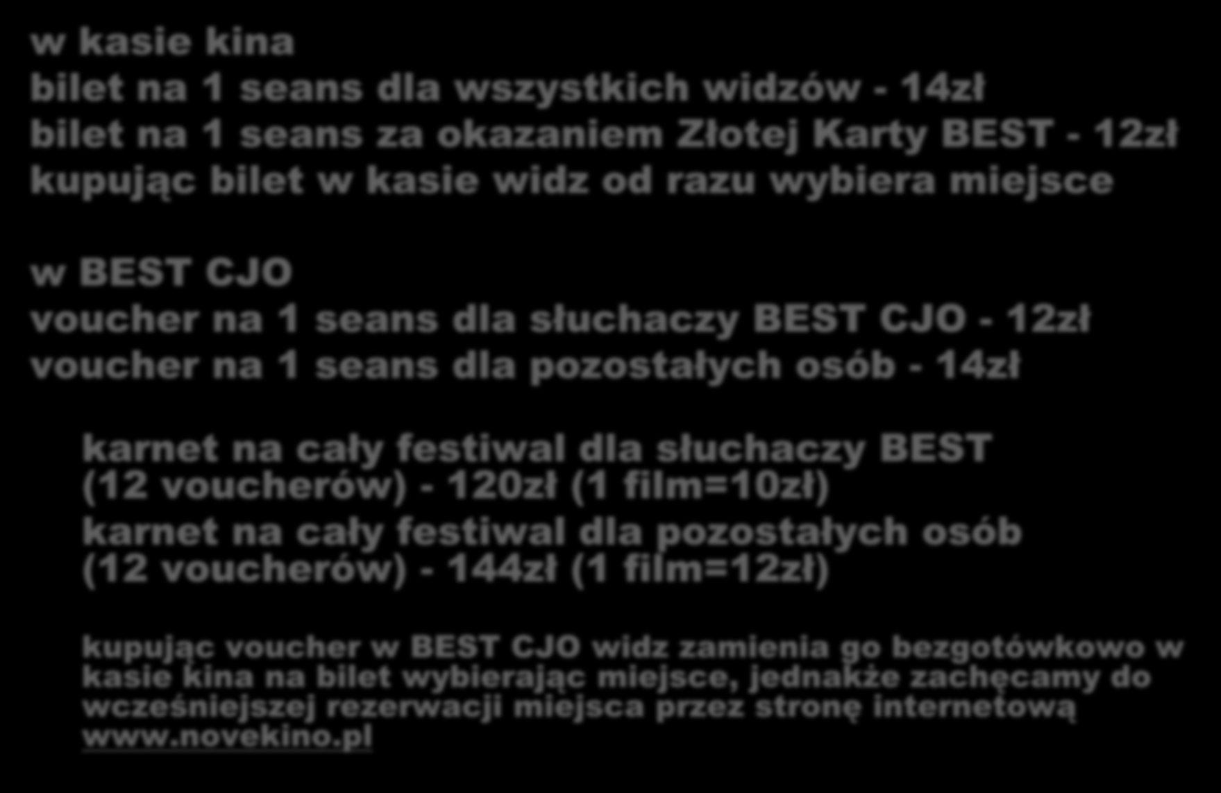 BILETY w kasie kina bilet na 1 seans dla wszystkich widzów - 14zł bilet na 1 seans za okazaniem Złotej Karty BEST - 12zł kupując bilet w kasie widz od razu wybiera miejsce w BEST CJO voucher na 1