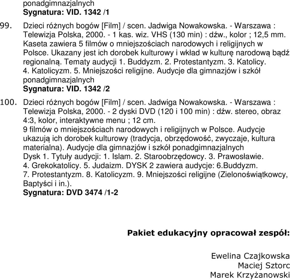3. Katolicy. 4. Katolicyzm. 5. Mniejszości religijne. Audycje dla gimnazjów i szkół ponadgimnazjalnych Sygnatura: VID. 1342 /2 100. Dzieci różnych bogów [Film] / scen. Jadwiga Nowakowska.