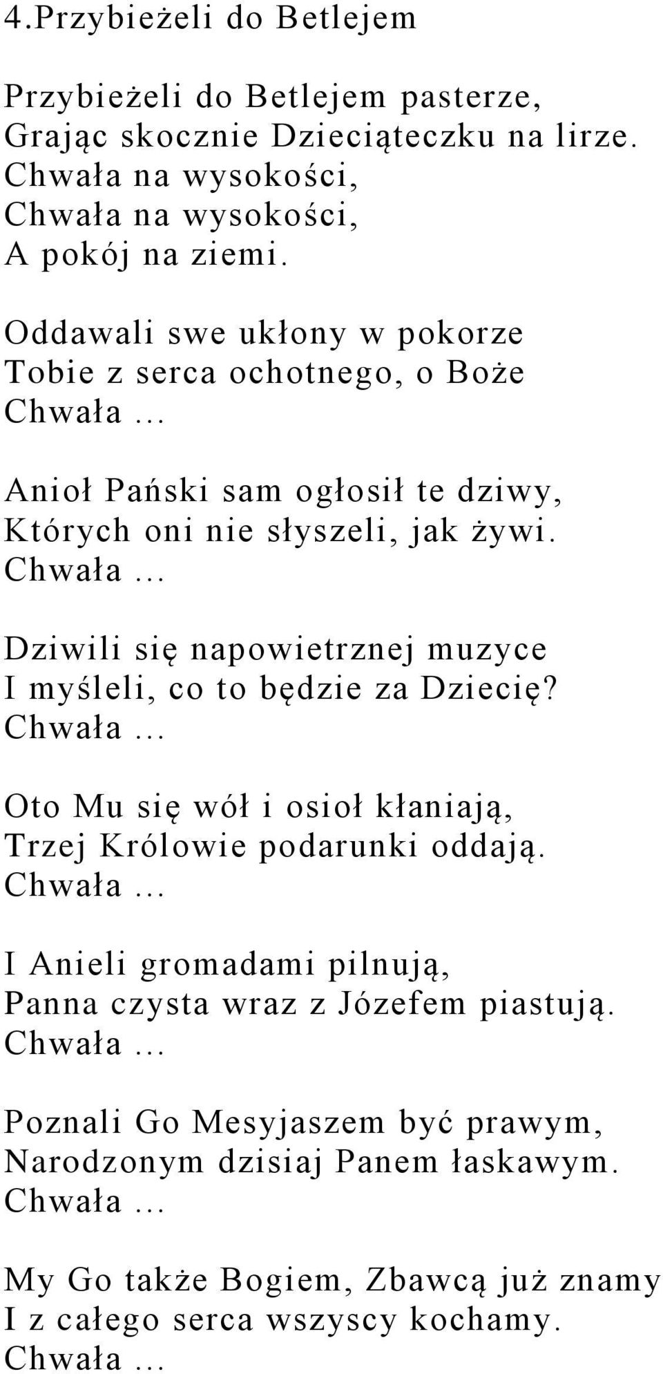 Chwała... Oto Mu się wół i osioł kłaniają, Trzej Królowie podarunki oddają. Chwała... I Anieli gromadami pilnują, Panna czysta wraz z Józefem piastują. Chwała... Poznali Go Mesyjaszem być prawym, Narodzonym dzisiaj Panem łaskawym.