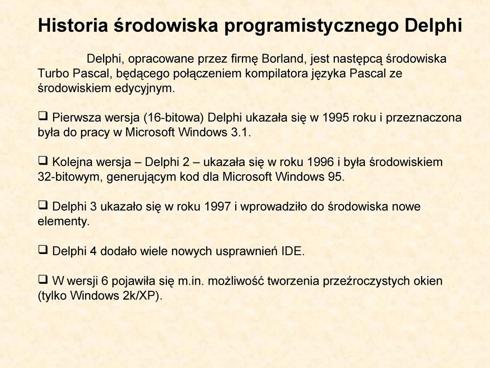 -bitowa) Delphi ukazała się w 1995 roku i przeznaczona była do pracy w Microsoft Windows 3.1. Kolejna wersja Delphi 2 ukazała się w roku 1996 i była środowiskiem 32-bitowym, generującym kod dla Microsoft Windows 95.