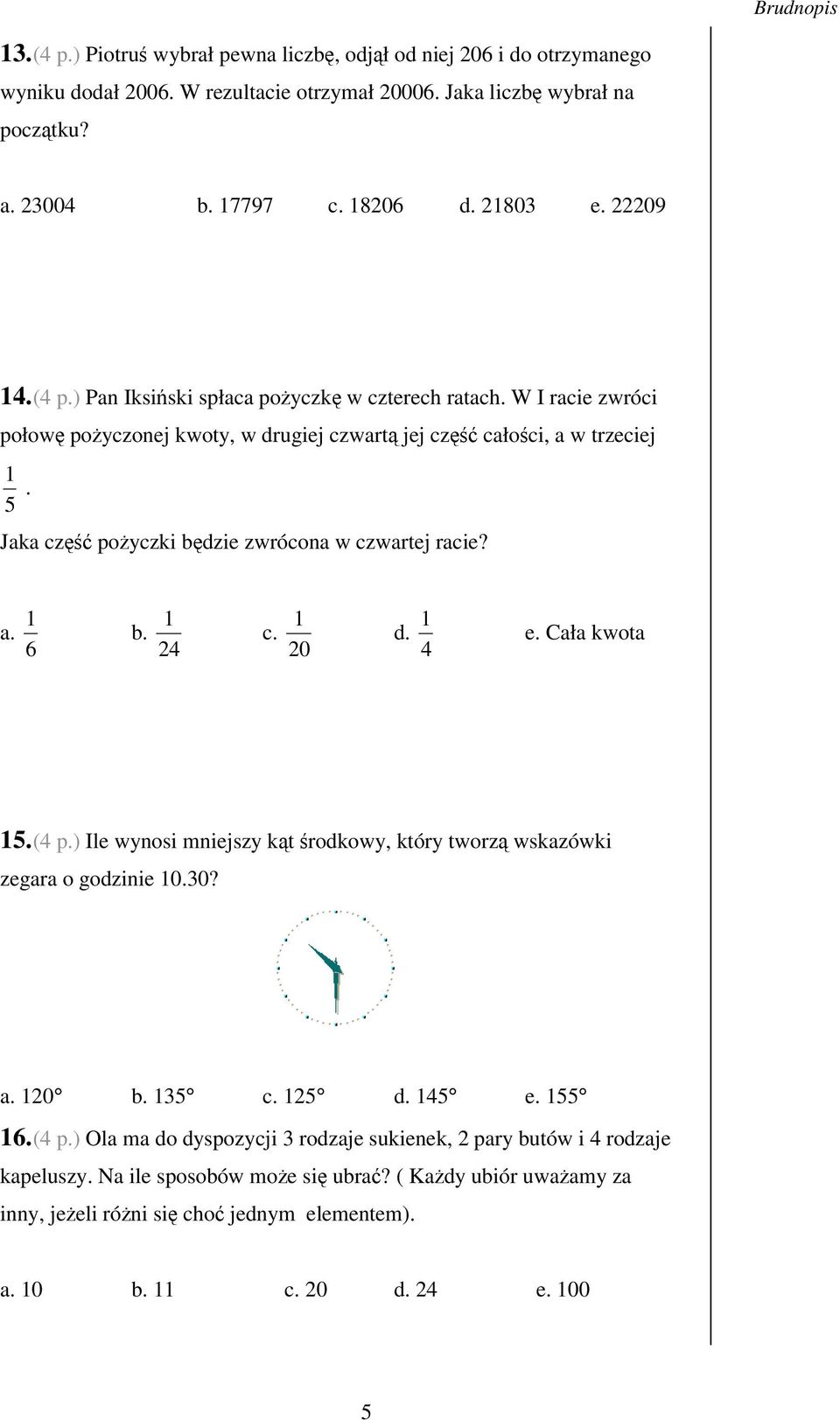 5 Jaka cz poyczki bdzie zwrócona w czwartej racie? a. 6 1 1 b. 24 1 c. 20 d. 4 1 e. Cała kwota 15. (4 p.) Ile wynosi mniejszy kt rodkowy, który tworz wskazówki zegara o godzinie 10.30? a. 120 b.