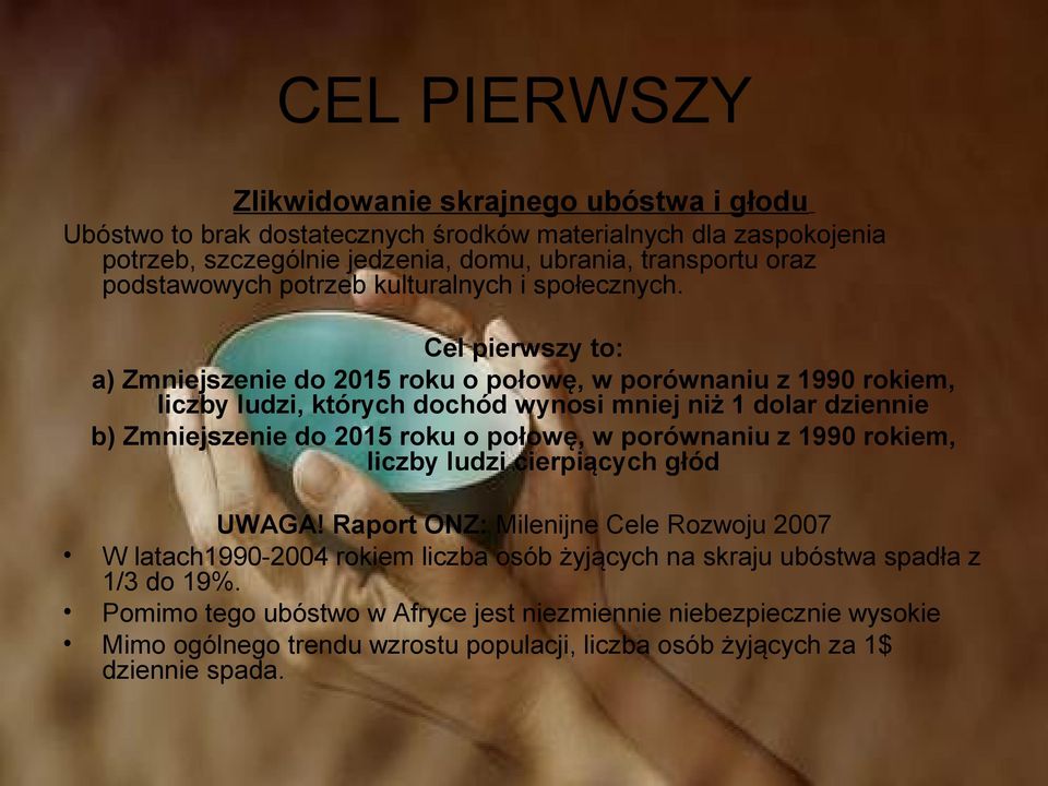 Cel pierwszy to: a) Zmniejszenie do 2015 roku o połowę, w porównaniu z 1990 rokiem, liczby ludzi, których dochód wynosi mniej niż 1 dolar dziennie b) Zmniejszenie do 2015 roku o połowę, w