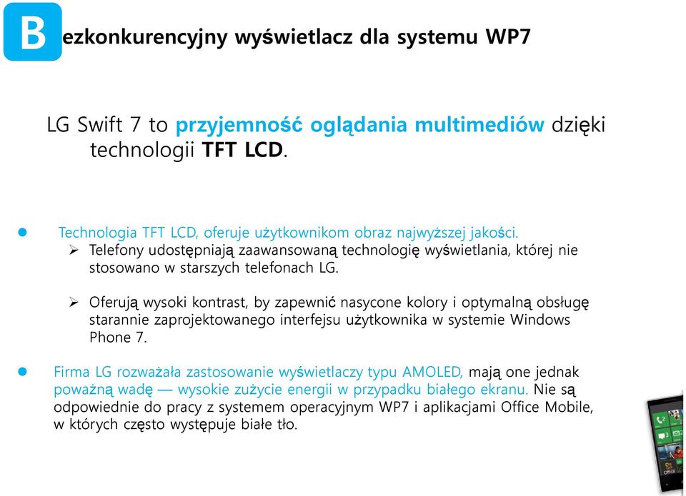 Oferują wysoki kontrast, by zapewnić nasycone kolory i optymalną obsługę starannie zaprojektowanego interfejsu użytkownika w systemie Windows Phone 7.