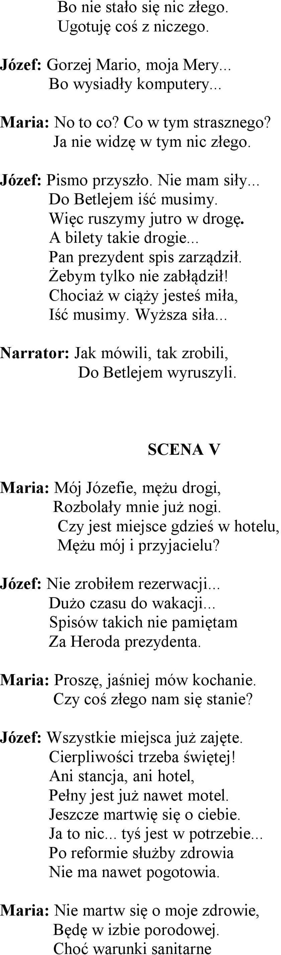 Wyższa siła... Narrator: Jak mówili, tak zrobili, Do Betlejem wyruszyli. SCENA V Maria: Mój Józefie, mężu drogi, Rozbolały mnie już nogi. Czy jest miejsce gdzieś w hotelu, Mężu mój i przyjacielu?