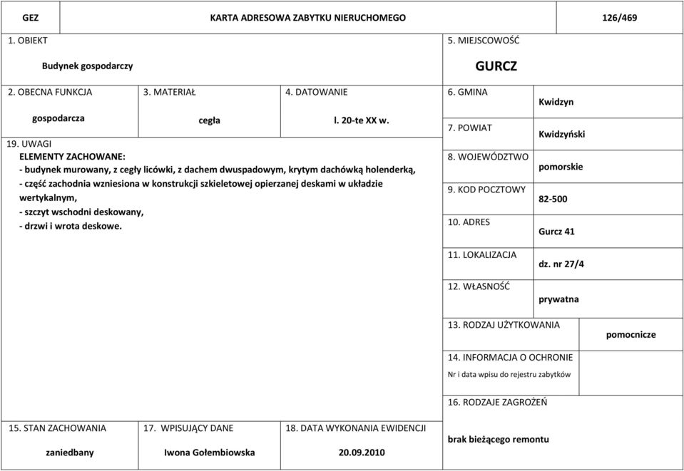 wertykalnym, - szczyt wschodni deskowany, - drzwi i wrota deskowe. 7. POWIAT 8. WOJEWÓDZTWO 9. KOD POCZTOWY 10. ADRES 11. LOKALIZACJA 12. WŁASNOŚĆ Kwidzyn Kwidzyński pomorskie 82-500 Gurcz 41 dz.