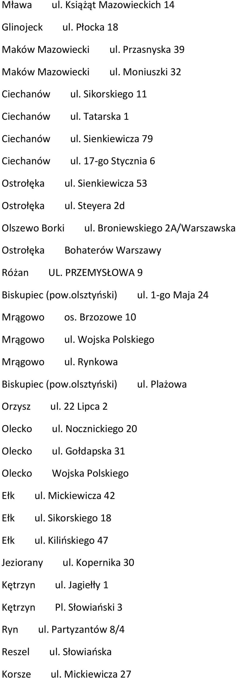 olsztyński) ul. 1-go Maja 24 Mrągowo os. Brzozowe 10 Mrągowo Mrągowo ul. Wojska Polskiego ul. Rynkowa Biskupiec (pow.olsztyński) ul. Plażowa Orzysz ul. 22 Lipca 2 Olecko ul. Nocznickiego 20 Olecko ul.