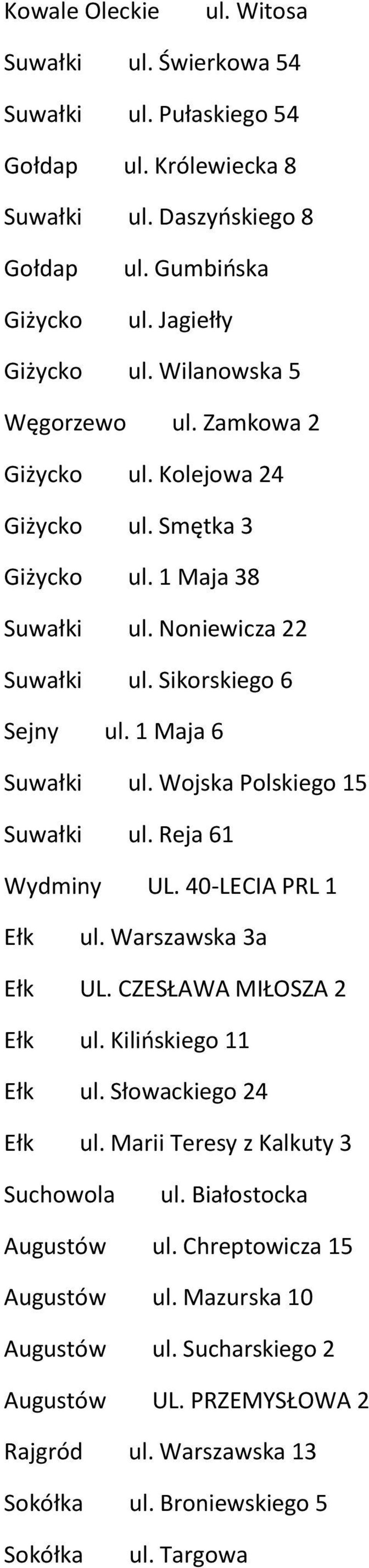 Wojska Polskiego 15 Suwałki ul. Reja 61 Wydminy UL. 40-LECIA PRL 1 Ełk ul. Warszawska 3a Ełk UL. CZESŁAWA MIŁOSZA 2 Ełk ul. Kilińskiego 11 Ełk ul. Słowackiego 24 Ełk ul.