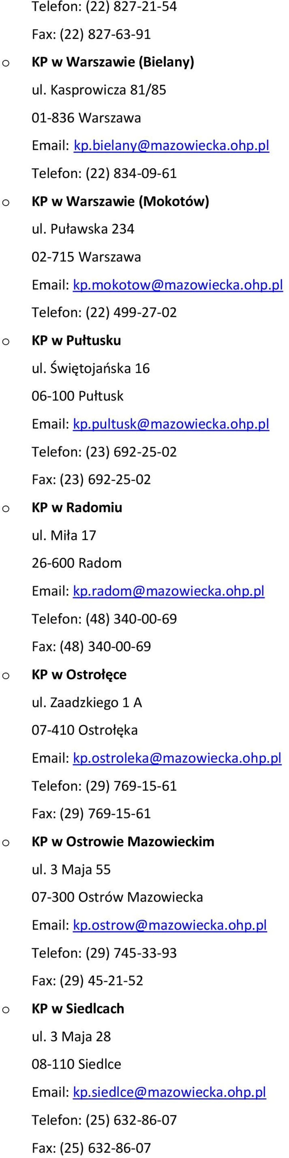 Miła 17 26-600 Radm Email: kp.radm@mazwiecka.hp.pl Telefn: (48) 340-00-69 Fax: (48) 340-00-69 KP w Ostrłęce ul. Zaadzkieg 1 A 07-410 Ostrłęka Email: kp.strleka@mazwiecka.hp.pl Telefn: (29) 769-15-61 Fax: (29) 769-15-61 KP w Ostrwie Mazwieckim ul.