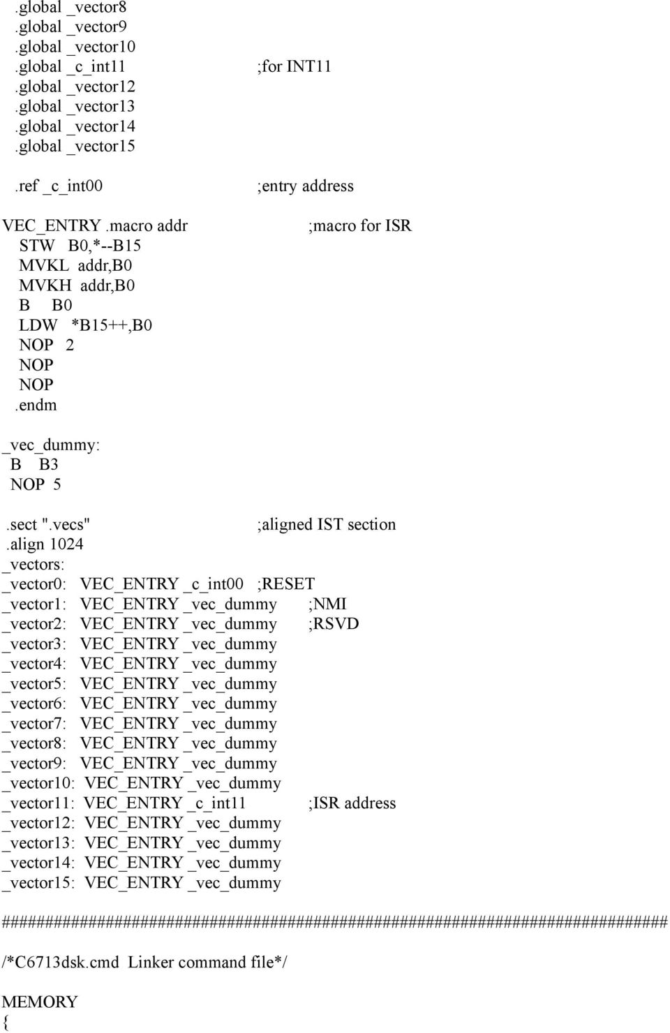 align 1024 _vectors: _vector0: VEC_ENTRY _c_int00 ;RESET _vector1: VEC_ENTRY _vec_dummy ;NMI _vector2: VEC_ENTRY _vec_dummy ;RSVD _vector3: VEC_ENTRY _vec_dummy _vector4: VEC_ENTRY _vec_dummy