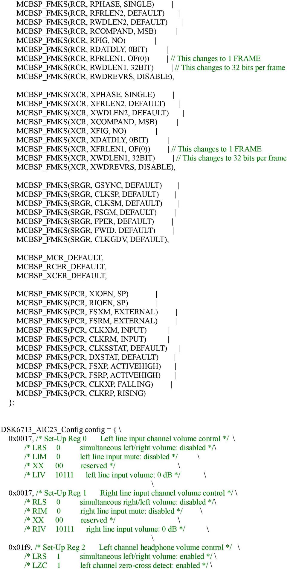 MCBSP_FMKS(XCR, XFRLEN2, DEFAULT) MCBSP_FMKS(XCR, XWDLEN2, DEFAULT) MCBSP_FMKS(XCR, XCOMPAND, MSB) MCBSP_FMKS(XCR, XFIG, NO) MCBSP_FMKS(XCR, XDATDLY, 0BIT) MCBSP_FMKS(XCR, XFRLEN1, OF(0)) // This
