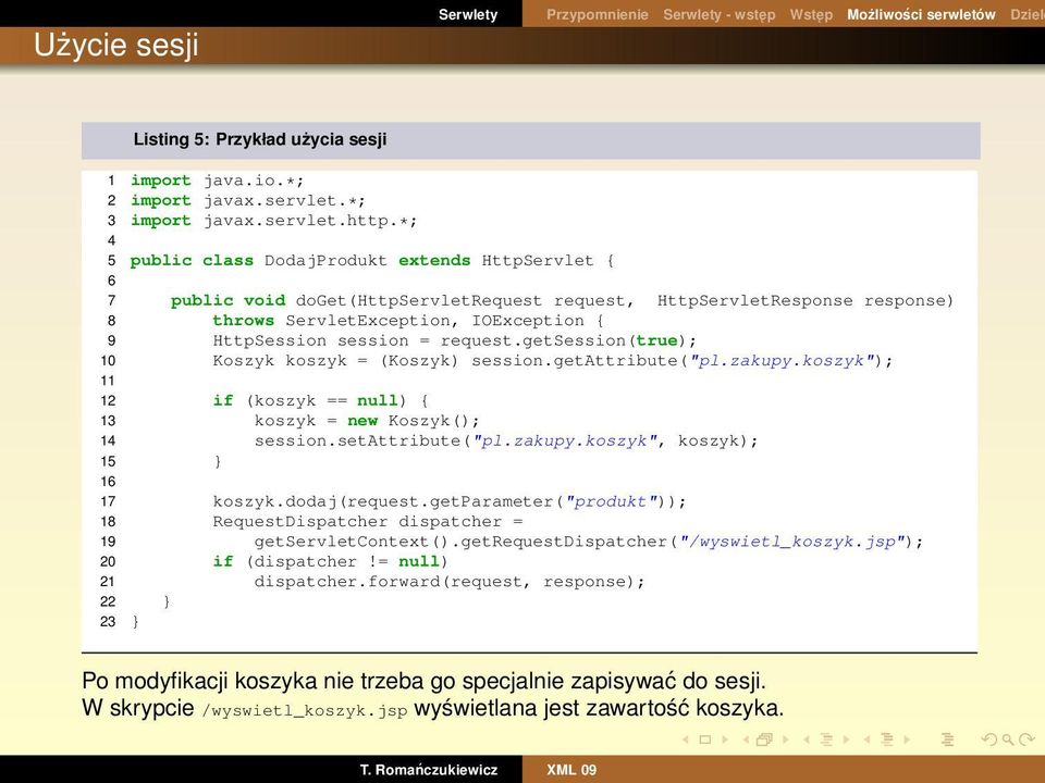 request.getsession(true); 10 Koszyk koszyk = (Koszyk) session.getattribute("pl.zakupy.koszyk"); 11 12 if (koszyk == null) { 13 koszyk = new Koszyk(); 14 session.setattribute("pl.zakupy.koszyk", koszyk); 15 } 16 17 koszyk.