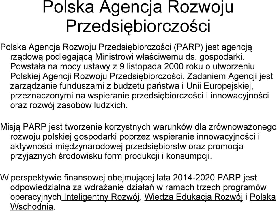 Zadaniem Agencji jest zarządzanie funduszami z budżetu państwa i Unii Europejskiej, przeznaczonymi na wspieranie przedsiębiorczości i innowacyjności oraz rozwój zasobów ludzkich.