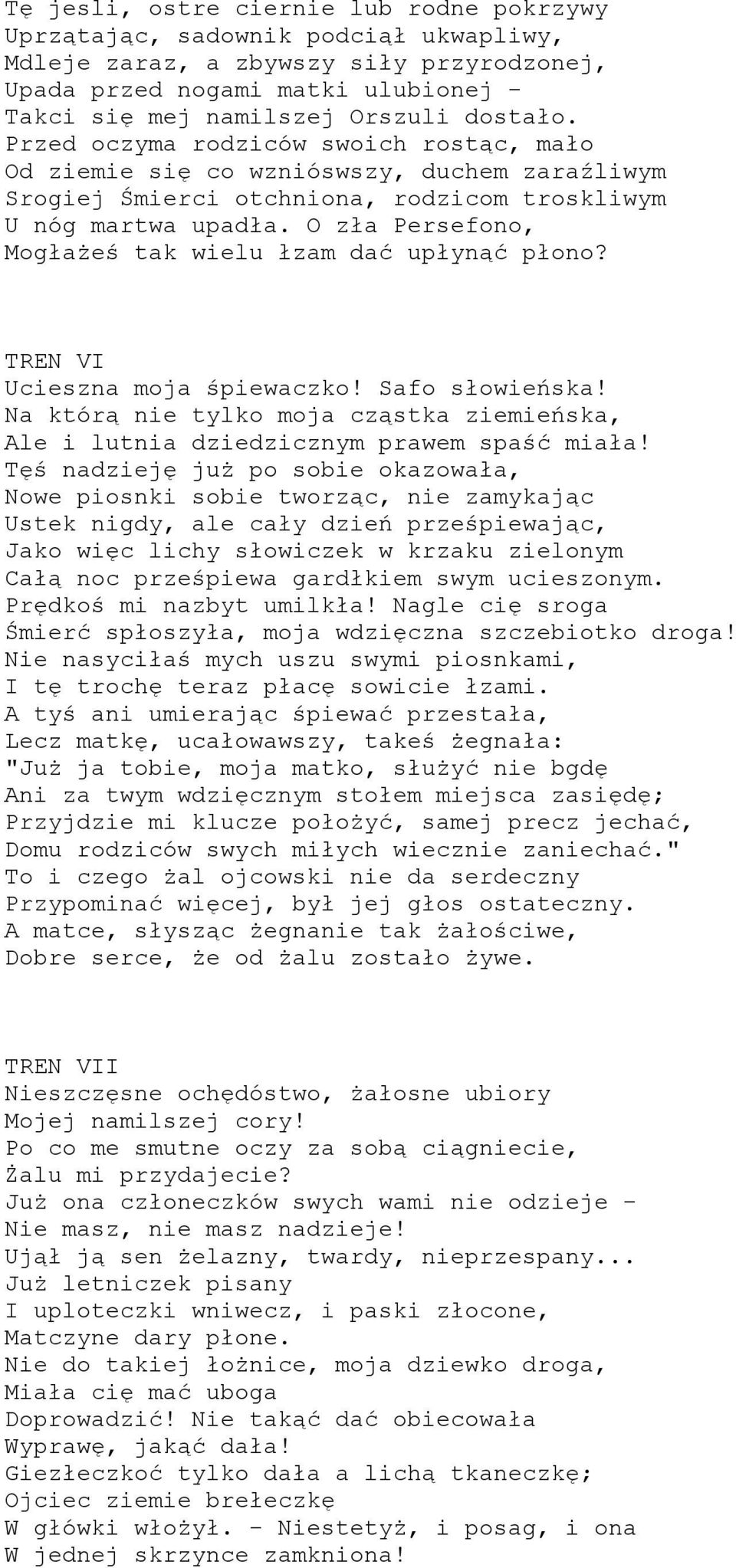 O zła Persefono, Mogłażeś tak wielu łzam dać upłynąć płono? TREN VI Ucieszna moja śpiewaczko! Safo słowieńska! Na którą nie tylko moja cząstka ziemieńska, Ale i lutnia dziedzicznym prawem spaść miała!