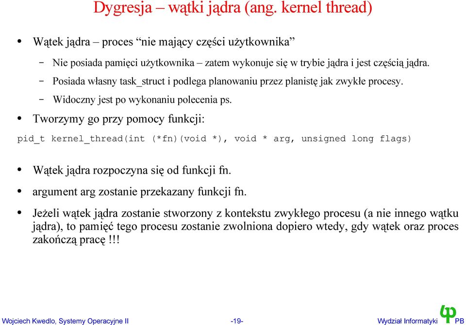 Tworzymy go przy pomocy funkcji: pid_t kernel_thread(int (*fn)(void *), void * arg, unsigned long flags) Wątek jądra rozpoczyna się od funkcji fn.