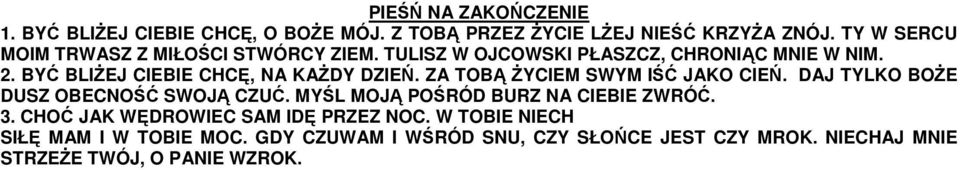 BYĆ BLIŻEJ CIEBIE CHCĘ, NA KAŻDY DZIEŃ. ZA TOBĄ ŻYCIEM SWYM IŚĆ JAKO CIEŃ. DAJ TYLKO BOŻE DUSZ OBECNOŚĆ SWOJĄ CZUĆ.