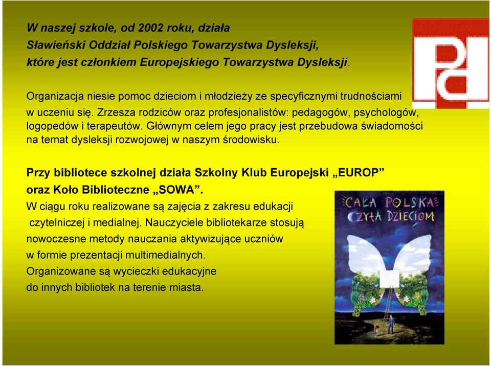 Głównym celem jego pracy jest przebudowa świadomości na temat dysleksji rozwojowej w naszym środowisku. Przy bibliotece szkolnej działa Szkolny Klub Europejski EUROP oraz Koło Biblioteczne SOWA.