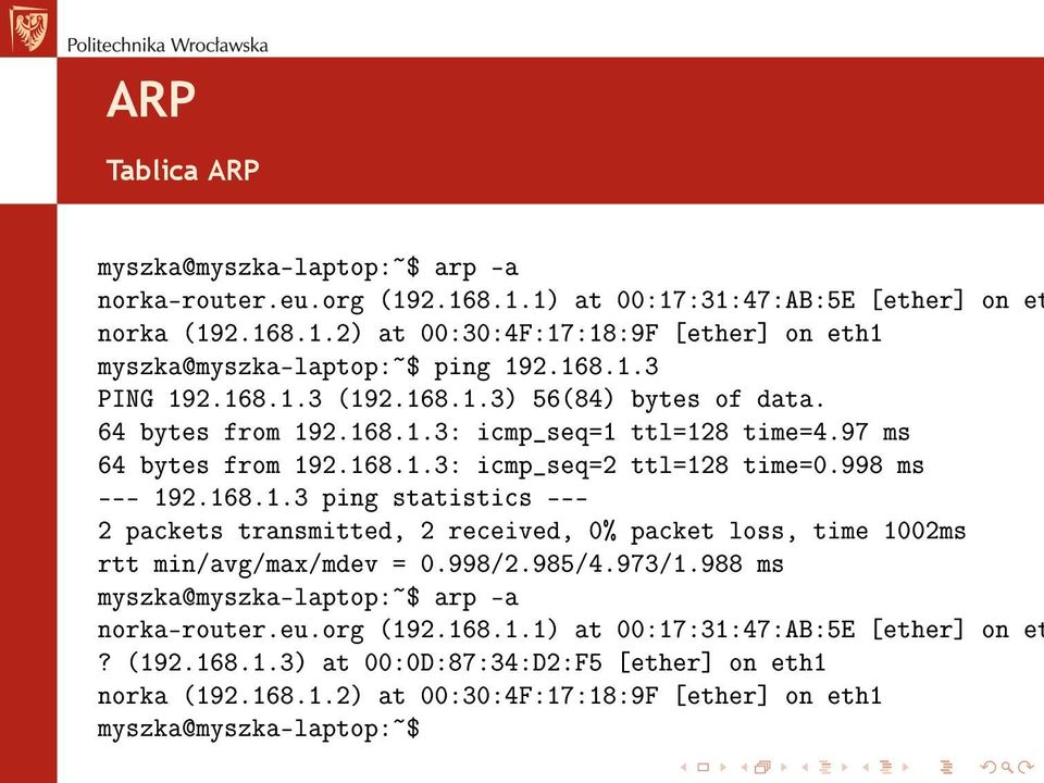 998/2.985/4.973/1.988 ms myszka@myszka-laptop:~$ arp -a norka-router.eu.org (192.168.1.1) at 00:17:31:47:AB:5E [ether] on et? (192.168.1.3) at 00:0D:87:34:D2:F5 [ether] on eth1 norka (192.168.1.2) at 00:30:4F:17:18:9F [ether] on eth1 myszka@myszka-laptop:~$