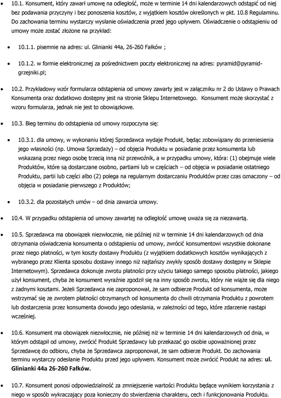 Glinianki 44a, 26-260 Fałków ; 10.1.2. w formie elektronicznej za pośrednictwem poczty elektronicznej na adres: pyramid@pyramidgrzejniki.pl; 10.2. Przykładowy wzór formularza odstąpienia od umowy zawarty jest w załączniku nr 2 do Ustawy o Prawach Konsumenta oraz dodatkowo dostępny jest na stronie Sklepu Internetowego.