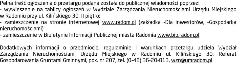 pl (zakładka -Dla inwestorów, -Gospodarka nieruchomościami) - zamieszczenie w Biuletynie Informacji Publicznej miasta Radomia www.bip.radom.pl. Dodatkowych informacji o przedmiocie, regulaminie i warunkach przetargu udziela Wydział Zarządzania Nieruchomościami Urzędu Miejskiego w Radomiu ul.