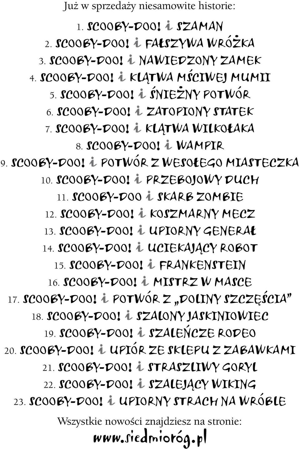SCOOBY-DOO! KOSZMARNY MECZ 13. SCOOBY-DOO! UPIORNY GENERAŁ 14. SCOOBY-DOO! UCIEKAJĄCY ROBOT 15. SCOOBY-DOO! FRANKENSTEIN 16. SCOOBY-DOO! MISTRZ W MASCE 17. SCOOBY-DOO! POTWÓR Z DOLINY SZCZĘŚCIA 18.